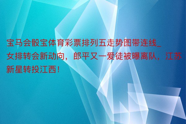 宝马会骰宝体育彩票排列五走势图带连线_女排转会新动向，郎平又一爱徒被曝离队，江苏新星转投江西！