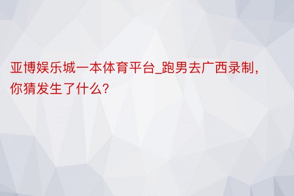 亚博娱乐城一本体育平台_跑男去广西录制，你猜发生了什么？