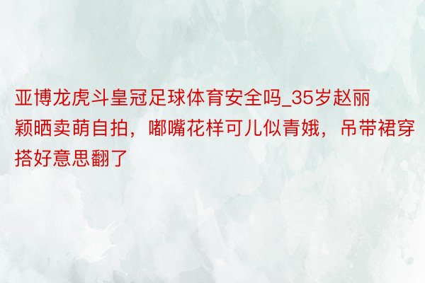 亚博龙虎斗皇冠足球体育安全吗_35岁赵丽颖晒卖萌自拍，嘟嘴花样可儿似青娥，吊带裙穿搭好意思翻了