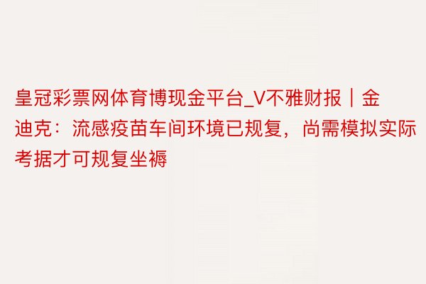 皇冠彩票网体育博现金平台_V不雅财报｜金迪克：流感疫苗车间环境已规复，尚需模拟实际考据才可规复坐褥