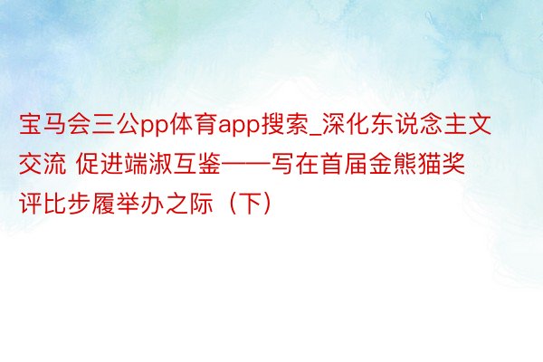 宝马会三公pp体育app搜索_深化东说念主文交流 促进端淑互鉴——写在首届金熊猫奖评比步履举办之际（下）