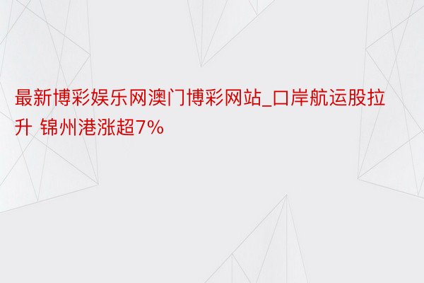 最新博彩娱乐网澳门博彩网站_口岸航运股拉升 锦州港涨超7%