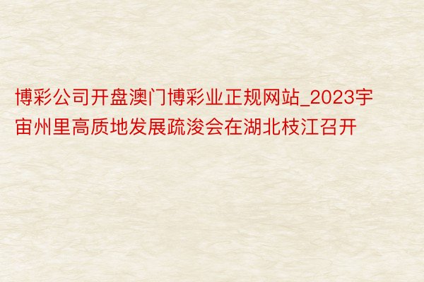 博彩公司开盘澳门博彩业正规网站_2023宇宙州里高质地发展疏